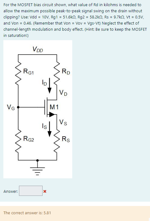 For the MOSFET bias circuit shown, what value of Rd in kilohms is needed to allow the maximum possible peak-to-peak signal swing on the drain without clipping? Use: Vdd = 10V, Rg1 = 51.6kΩ, Rg2 = 58.2kΩ, Rs = 9.7kΩ, Vt = 0.5V, and Von = 0.46. (Remember that Von = Vov = Vgs - Vt) Neglect the effect of channel-length modulation and body effect. (Hint: Be sure to keep the MOSFET in saturation!)