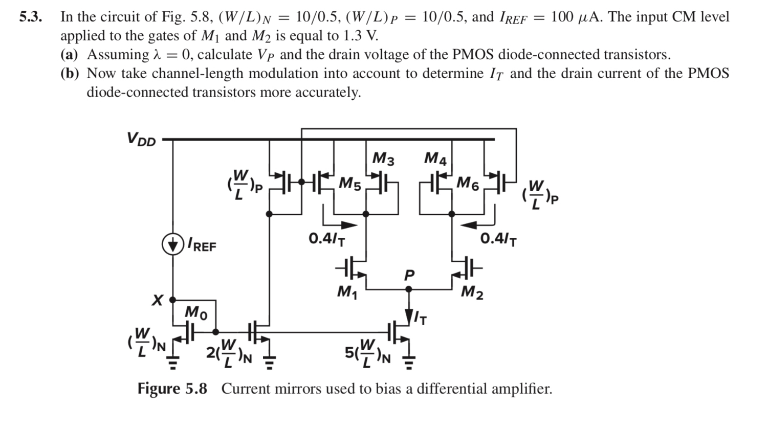 In the circuit of Fig. 5.8, (W/L)N = 10/0.5, (W/(L)P = 10/0.5, and IREF = 100 μA. The input CM level applied to the gates of M1 and M2 is equal to 1.3 V. (a) Assuming λ = 0, calculate VP and the drain voltage of the PMOS diode-connected transistors. (b) Now take channel-length modulation into account to determine IT and the drain current of the PMOS diode-connected transistors more accurately.