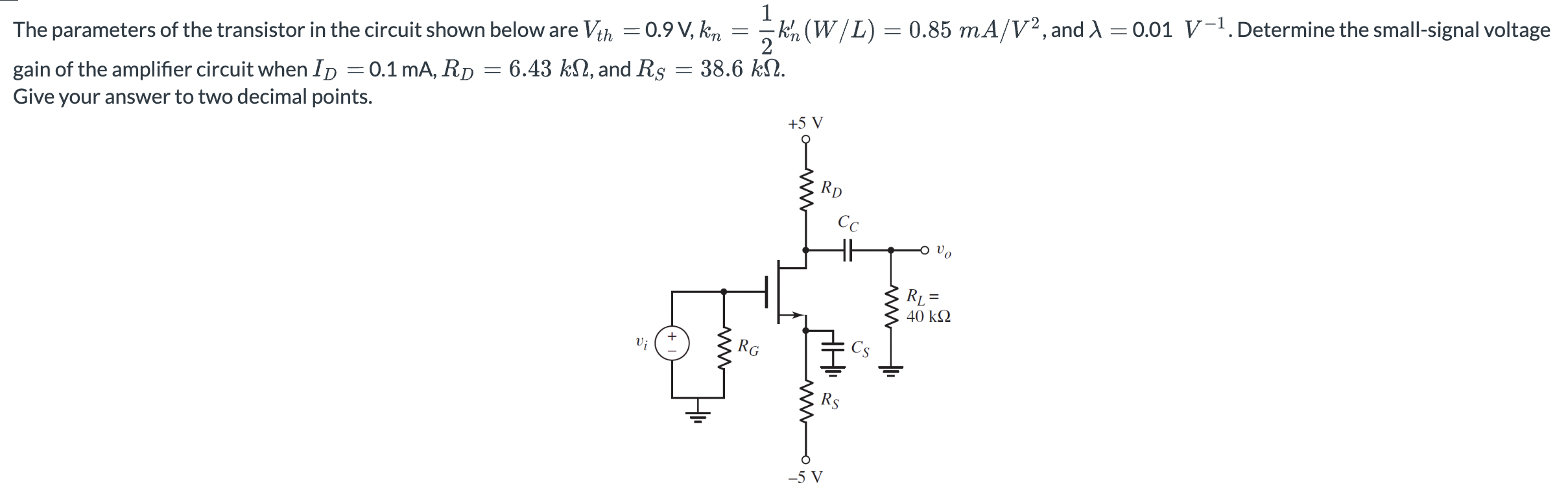 The parameters of the transistor in the circuit shown below are Vth = 0.9 V, kn = 1/2kn’(W/L) = 0.85 mA/V2 , and λ = 0.01V-1 . Determine the small-signal voltage gain of the amplifier circuit when ID = 0.1 mA, RD = 6.43 kΩ, and RS = 38.6 kΩ. Give your answer to two decimal points.