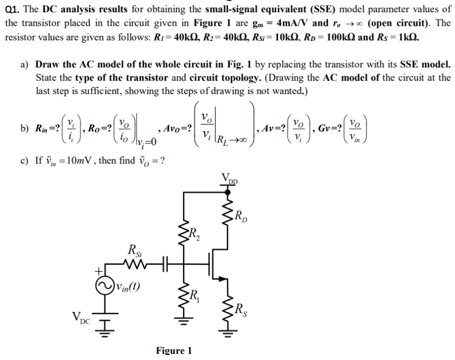 The DC analysis results for obtaining the small-signal equivalent (SSE) model parameter values of the transistor placed in the circuit given in Figure 1 are gm = 4mA/V and ro -> ∞ (open circuit). The resistor values are given as follows: R1 = 40kΩ, R2 = 40kΩ, RSi = 10kΩ, RD = 100kΩ and RS = 1kΩ. a) Draw the AC model of the whole circuit in Fig. 1 by replacing the transistor with its SSE model. State the type of the transistor and circuit topology. (Drawing the AC model of the circuit at the last step is sufficient, showing the steps of drawing is not wanted.) b) Rin =? RO = ? Avo =? Av =? Gv = ?c) If vin = 10mV, then find vO = ?