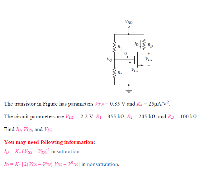 The transistor in Figure has parameters VTN = 0.35 V and Kn = 25 μA/V2. The circuit parameters are VDD = 2.2 V, R1 = 355 kΩ, R2 = 245 kΩ, and RD = 100 kΩ. Find ID, VGS, and VDS. You may need following information: ID = Kn (VGS - VTN)^2 in saturation. ID = Kn[2(VGS - VTN)VDS – VDS^2] in nonsaturation.