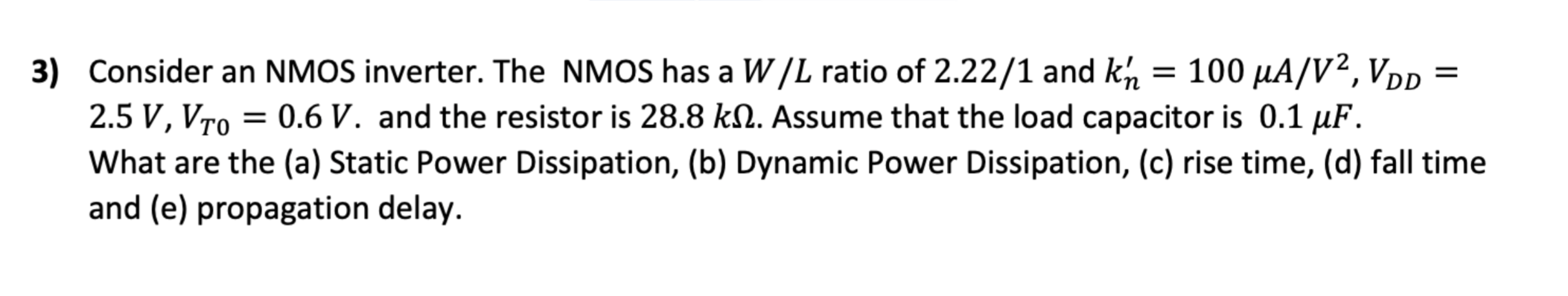 Consider an NMOS inverter. The NMOS has a W/L ratio of 2.22/1 and kn' = 100 μA/V2, VDD = 2.5  V, VT0 = 0.6 V. and the resistor is 28.8 kΩ. Assume that the load capacitor is 0.1 μF. What are the (a) Static Power Dissipation, (b) Dynamic Power Dissipation, (c) rise time, (d) fall time and (e) propagation delay.