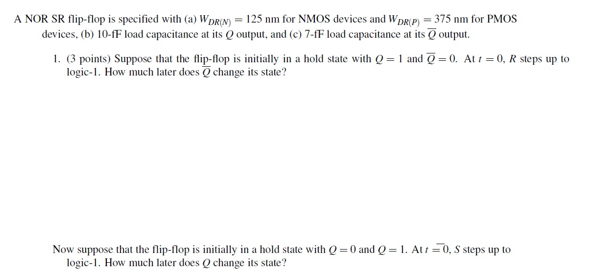 A NOR SR flip-flop is specified with (a) WDR(N) = 125 nm for NMOS devices and WDR(P) = 375 nm for PMOS devices, (b) 10-fF load capacitance at its Q output, and (c) 7-fF load capacitance at its Q output. 1. (3 points) Suppose that the flip-flop is initially in a hold state with Q = 1 and Q = 0. At t = 0, R steps up to logic-1. How much later does Q change its state? Now suppose that the flip-flop is initially in a hold state with Q = 0 and Q = 1. At t = 0, S steps up to logic-1. How much later does Q change its state?