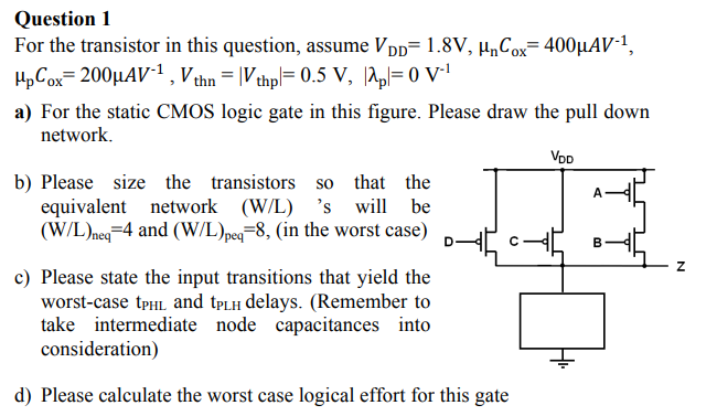 For the transistor in this question, assume VDD = 1.8 V, μnCox = 400 μAV-1, μpCox = 200 μAV^-1, Vthn = Vthp = 0.5 V, |λp| = 0 V-1) a) For the static CMOS logic gate in this figure. Please draw the pull down network. b) Please size the transistors so that the equivalent network (W/L)’s will be (W/L)neq = 4 and (W/L)peq = 8, (in the worst case) c) Please state the input transitions that yield the worst-case tPHL and tPLH delays. (Remember to take intermediate node capacitances into consideration) d) Please calculate the worst case logical effort for this gate.