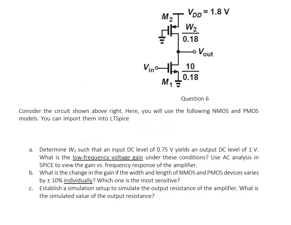 Consider the circuit shown above right. Here, you will use the following NMOS and PMOS models. You can import them into LTSpice a. Determine W2 such that an input DC level of 0.75 V yields an output DC level of 1 V. What is the low-frequency voltage gain under these conditions? Use AC analysis in SPICE to view the gain vs. frequency response of the amplifier. b. What is the change in the gain if the width and length of NMOS and PMOS devices varies by ±10% individually? Which one is the most sensitive? c. Establish a simulation setup to simulate the output resistance of the amplifier. What is the simulated value of the output resistance?