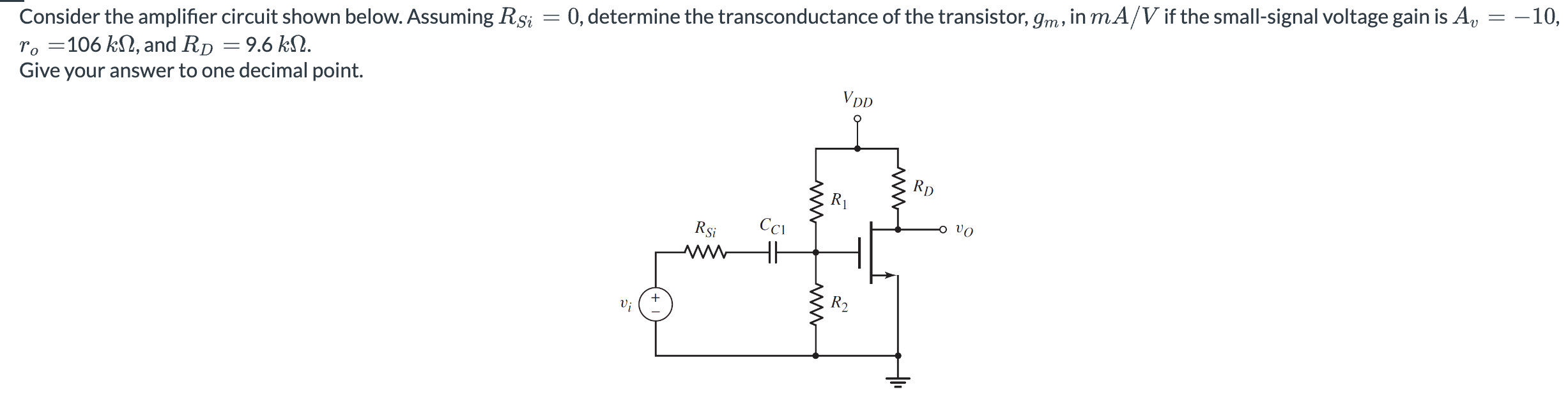 Consider the amplifier circuit shown below. Assuming RSi = 0, determine the transconductance of the transistor, gm, in mA/ V if the small-signal voltage gain is Av = -10, ro = 106 kΩ, and RD = 9.6 kΩ. Give your answer to one decimal point.