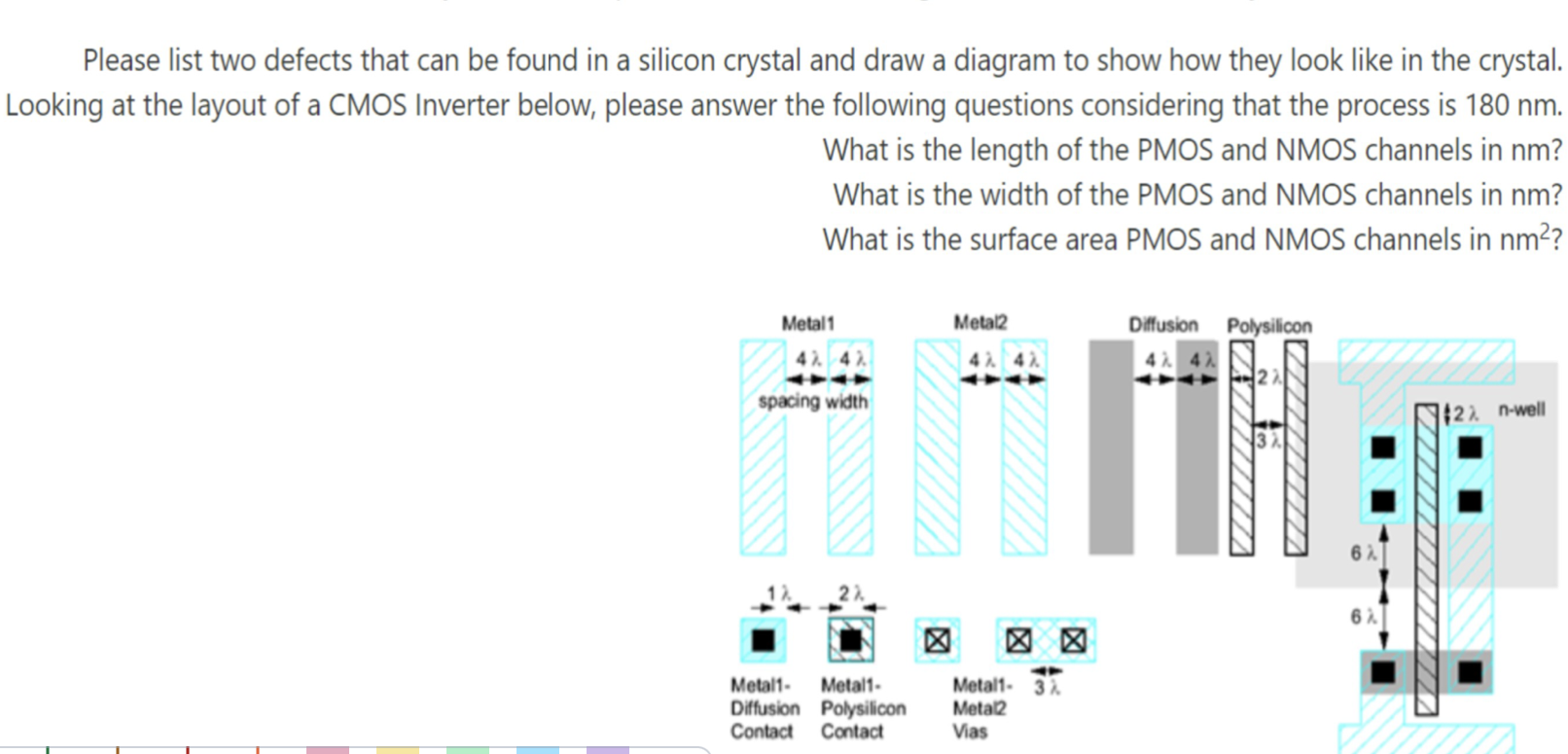 Please list two defects that can be found in a silicon crystal and draw a diagram to show how they look like in the crystal. Looking at the layout of a CMOS Inverter below, please answer the following questions considering that the process is 180 nm. What is the length of the PMOS and NMOS channels in nm? What is the width of the PMOS and NMOS channels in nm? What is the surface area PMOS and NMOS channels in nm^2?