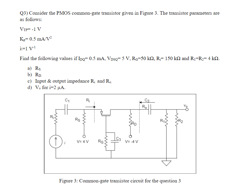 Consider the PMOS common-gate transistor given in Figure 3. The transistor parameters are as follows: VTP = −1 V KP = 0.5 mA/V2 λ = 1 V−1 Find the following values if IDQ = 0.5 mA, VDSQ = 5 V, RG = 50 kΩ, Ri = 150 kΩ and R1 = R2 = 4 kΩ. a) RS. b) RD. c) Input & output impedance Ri and Ro. d) Vo for I = 2 μA.  