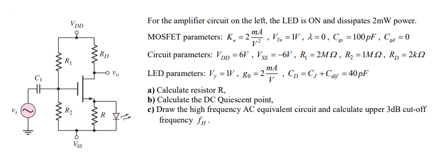 For the amplifier circuit on the left, the LED is ON and dissipates 2 mW power. MOSFET parameters: Kn = 2 mA/V2, VTn = 1 V, λ = 0, Cgs = 100 pF, Cgd = 0 Circuit parameters: VDD = 6 V, VSS = -6 V, R1 = 2 MΩ, R2 = 1 MΩ, RD = 2 kΩ LED parameters: Vγ = 1V, g0 = 2mA/V, CD = CJ + Cdif = 40pF a) Calculate resistor R, b) Calculate the DC Quiescent point, c) Draw the high frequency AC equivalent circuit and calculate upper 3dB cut-off frequency fH.