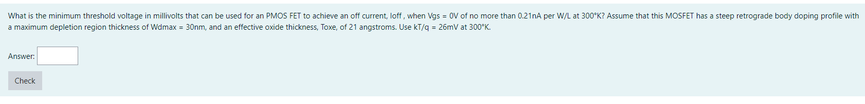 What is the minimum threshold voltage in millivolts that can be used for an PMOS FET to achieve an off current, loff, when Vgs = 0V of no more than 0.21nA per W/L at 300°K? Assume that this MOSFET has a steep retrograde body doping profile with a maximum depletion region thickness of Wdmax = 30nm, and an effective oxide thickness, Toxe, of 21 angstroms. Use kT/q = 26mV at 300°K.