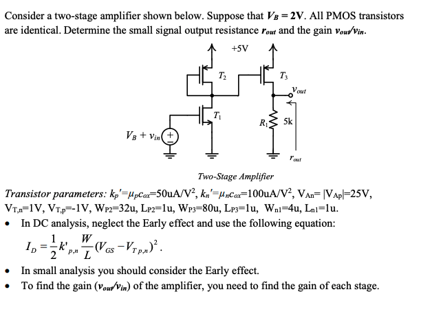 Consider a two-stage amplifier shown below. Suppose that VB = 2V. All PMOS transistors are identical. Determine the small signal output resistance rout and the gain vout/vin. Transistor parameters: kp’ = μpCox = 50 uA/V^2, kn’ = μnCox =  100 uA/V^2, VAn = VAp = 25 V, VT,n = 1 V, VT,P = -1 V, WP2 = 32u, LP2 = 1u, WP3 = 80u, LP3 = 1u, Wn1 = 4u, Ln1 = 1u. In DC analysis, neglect the Early effect and use the following equation: ID = 1/2kp,n’W/L(VGS - VTp,n)^2. In small analysis you should consider the Early effect. To find the gain (vout/vin) of the amplifier, you need to find the gain of each stage.