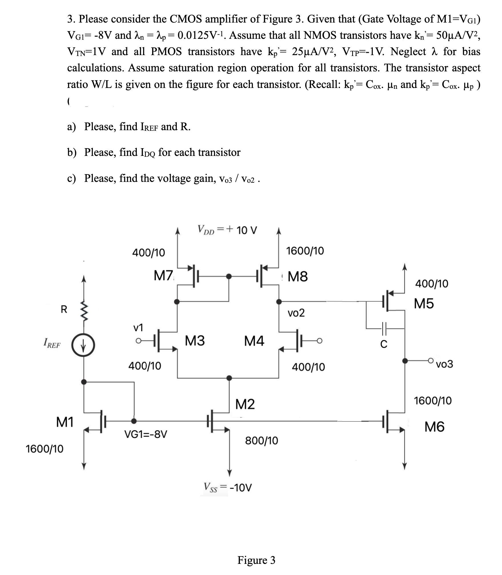 Please consider the CMOS amplifier of Figure 3. Given that (Gate Voltage of M1 = VG1) VG1 = -8 V and λn = λp = 0.0125 V-1. Assume that all NMOS transistors have kn' = 50 μA/V2, VTN = 1 V and all PMOS transistors have kp' = 25 μA/V2, VTP = -1 V. Neglect λ for bias calculations. Assume saturation region operation for all transistors. The transistor aspect ratio W/L is given on the figure for each transistor. (Recall: kp' = Cox⋅μn and kp' = Cox⋅μp a) Please, find IREF and R. b) Please, find IDQ for each transistor c) Please, find the voltage gain, vo3/vo2 .