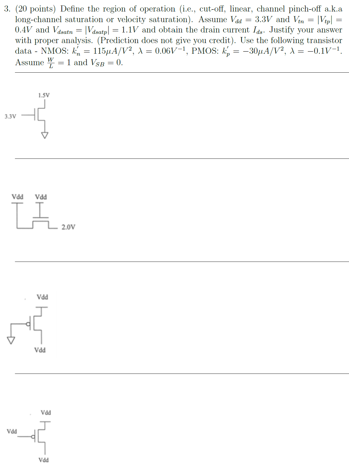 Define the region of operation (i.e., cut-off, linear, channel pinch-off a.k.a long-channel saturation or velocity saturation). Assume Vdd = 3.3 V and Vtn = |Vtp| = 0.4V and Vdsatn = |Vdsatp| = 1.1 V and obtain the drain current Ids. Justify your answer with proper analysis. (Prediction does not give you credit). Use the following transistor data - NMOS: kn’ = 115 μA /V2 , λ = 0.06 V-1 , PMOS: kp’ = -30μA V2 , λ = -0.1 V -1 . Assume W/L = 1 and VSB = 0.