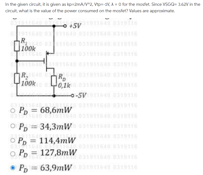 In the given circuit, it is given as kp = 2mA/V^2 , Vtp = -1V, λ = 0 for the mosfet. Since VSGQ = 3.62V in the circuit, what is the value of the power consumed on the mosfet? Values are approximate. PD = 68.6 mW PD = 34.3 mW PD = 114.4 mW PD = 127.8 mW PD = 63.9 mW