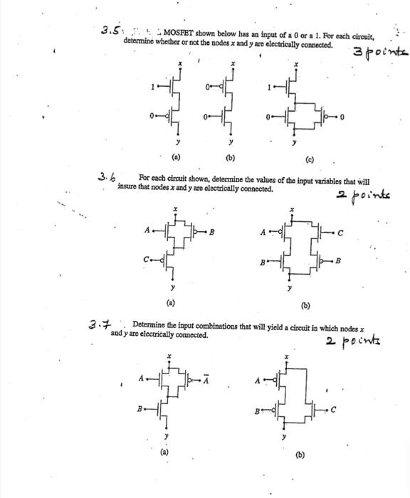 MOSFET shown below has an input of a 0 or a 1. For each circuit, determine whether or not the nodes x and y are electrically connected. For each circuit shown, determine the values of the input variables that will insure that nodes x and y are electrically connected. Determine the input combinations that will yield a circuit in which nodes x and y are electrically connected.