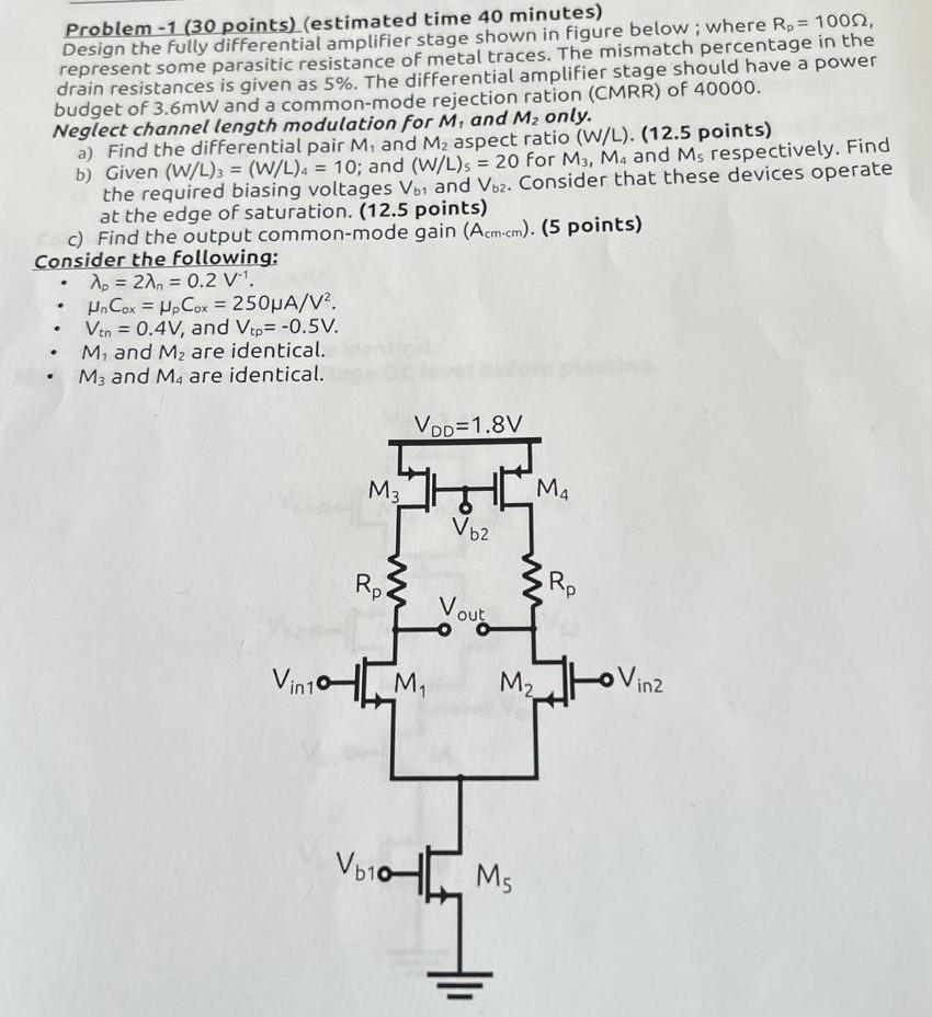 Design the fully differential amplifier stage shown in figure below; where Rp = 100Ω, represent some parasitic resistance of metal traces. The mismatch percentage in the drain resistances is given as 5%. The differential amplifier stage should have a power budget of 3.6 mW and a common-mode rejection ration (CMRR) of 40000. Neglect channel length modulation for M1, and M2 only. a) Find the differential pair M1 and M2 aspect ratio (W/L). b) Given (W/L)3 = (W/L)4 = 10; and (W/L)5 = 20 for M3, M4 and M5 respectively. Find the required biasing voltages Vb1, and Vb2. Consider that these devices operate at the edge of saturation. c) Find the output common-mode gain (Acm-cm). Consider the following: λp = 2λn = 0.2 V-1. μnCox = μpCox = 250 μA/V2. Vtn = 0.4 V, and Vtp = -0.5 V. M1 and M2 are identical. M3 and M4 are identical.