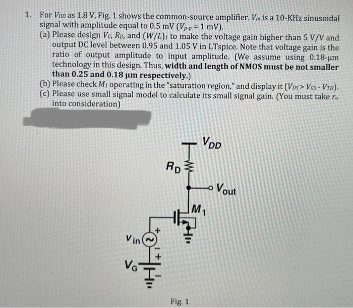 For VDD as 1.8 V, Fig. 1 shows the common-source amplifier. Vin is a 10-KHz sinusoidal signal with amplitude equal to 0.5mV (Vp-p=1mV). (a) Please design VG, RD, and (W/L)1 to make the voltage gain higher than 5 V/V and output DC level between 0.95 and 1.05 V in LTspice. Note that voltage gain is the ratio of output amplitude to input amplitude. (We assume using 0.18?um technology in this design. Thus, width and length of NMOS must be not smaller than 0.25 and 0.18 um respectively.) (b) Please check M1 operating in the "saturation region," and display it (VDS > VGS-VTH). (c) Please use small signal model to calculate its small signal gain. (You must take ro into consideration) 