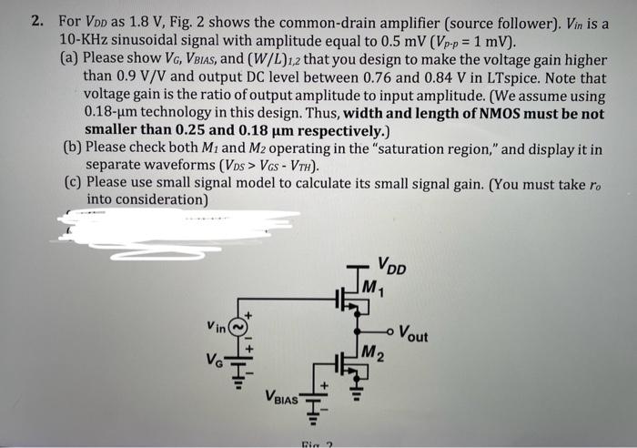 For VDD as 1.8 V, Fig. 2 shows the common-drain amplifier (source follower). Vin is a 10-KHz sinusoidal signal with amplitude equal to 0.5mV(Vp-p = 1mV). (a) Please show VG, VBIAS, and (W/L)1,2 that you design to make the voltage gain higher than 0.9 V/V and output DC level between 0.76 and 0.84 V in LTspice. Note that voltage gain is the ratio of output amplitude to input amplitude. (We assume using 0.18 um technology in this design. Thus, width and length of NMOS must be not smaller than 0.25 and 0.18 um respectively.) (b) Please check both M1 and M2 operating in the "saturation region," and display it in separate waveforms (VDS > VGS - VTH). (c) Please use small signal model to calculate its small signal gain. (You must take ro into consideration)