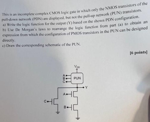 This is an incomplete complex CMOS logic gate in which only the NMOS transistors of the pull-down network (PDN) are displayed, but not the pull-up network (PUN) transistors. a) Write the logic function for the output (Y) based on the shown PDN configuration. b) Use De Morgan's laws to rearrange the logic function from expression from part (a) to obtain an expression which the configuration of PMOS transistors in the PUN can be designed directly. c) Draw the corresponding schematic of the PUN. 