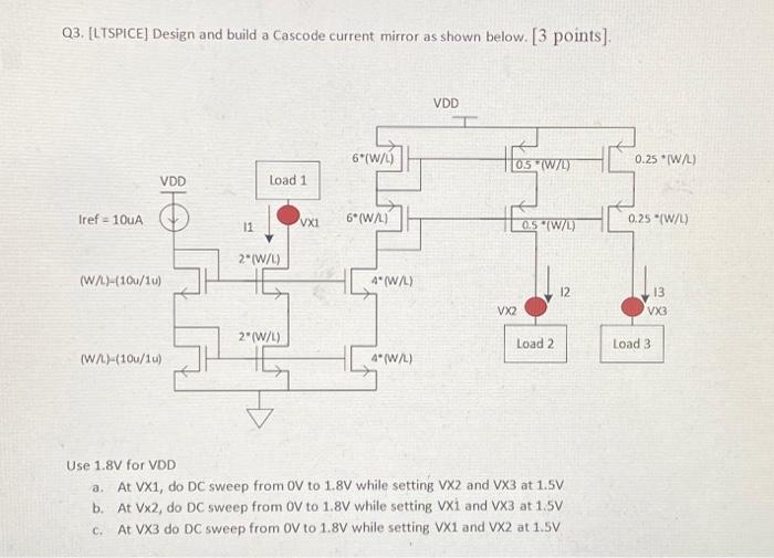 Q3. [LTSPICE] Design and build a Cascode current mirror as shown below. [3 points]. Use 1.8 V for VDD a. At VX1, do DC sweep from 0 V to 1.8V while setting VX2 and VX3 at 1.5V. b. At VX2, do DC sweep from OV to 1.8V while setting VX1 and VX3 at 1.5V c. AtVX3 do DC sweep from OV 10 1.8V while setting VX1 and VX2 at 1.5V