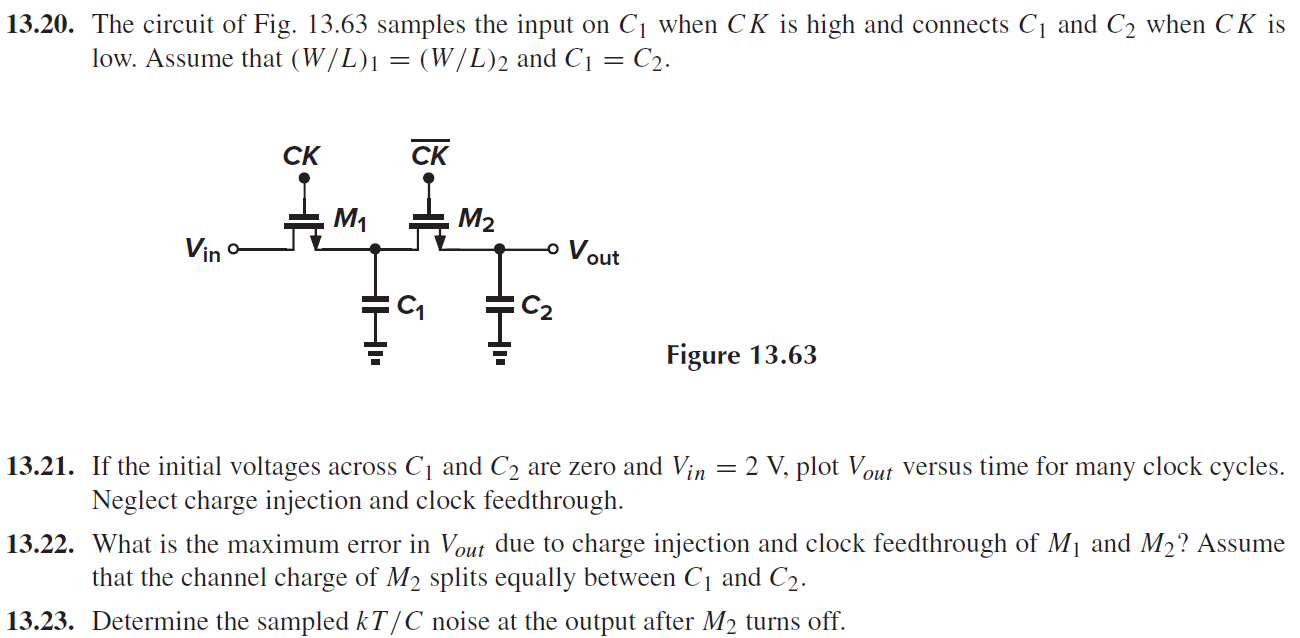 13.20. The circuit of Fig. 13.63 samples the input on C1 when CK is high and connects C1 and C2 when CK is low. Assume that (W/L)1 = (W/L)2 and C1 = C2.  13.21. If the initial voltages across C1 and C2 are zero and Vin = 2 V, plot Vout versus time for many clock cycles. Neglect charge injection and clock feedthrough. 13.22. What is the maximum error in Vout due to charge injection and clock feedthrough of M1 and M2? Assume that the channel charge of M2 splits equally between C1 and C2. 13.23. Determine the sampled kT/C noise at the output after M2 turns off. 
