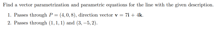 Find a vector parametrization and parametric equations for the line with the given description. 1. Passes through P = (4, 0, 8), direction vector v = 7i + 4k. 2. Passes through (1, 1, 1) and (3, -5, 2). 3. Perpendicular to the xy plane, passes through the origin. 4. Parallel to the line through (1, 1, 0) and (0, -1, -2), passes through (0, 0, 4).