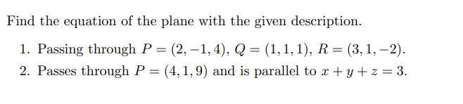 Find the equation of the plane with the given description. 1. Passing through P = (2, -1, 4), Q = (1, 1, 1), R = (3, 1, -2). 2. Passes through P = (4, 1, 9) and is parallel to x + y + z = 3. 3. Contains the lines r1(t) =  and r2(t) = .