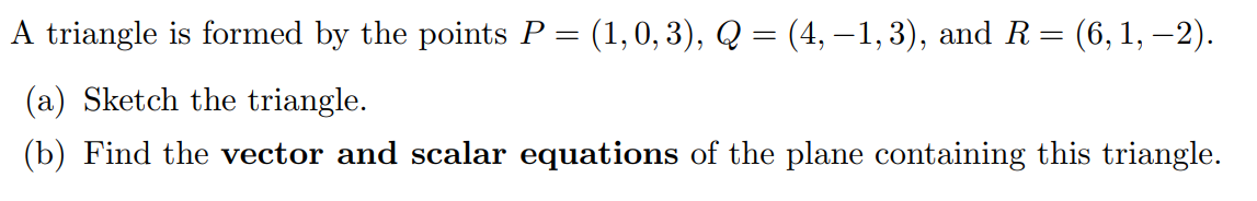 A triangle is formed by the points P = (1, 0, 3), Q = (4, -1, 3), and R = (6, 1, -2). (a) Sketch the triangle. (b) Find the vector and scalar equations of the plane containing this triangle.