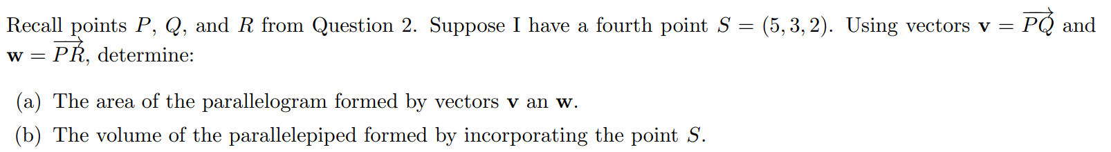 Recall points P, Q, and R from Question 2. Suppose I have a fourth point S = (5, 3, 2). Using vectors v = PQ and w = PR, determine: (a) The area of the parallelogram formed by vectors v an w. (b) The volume of the parallelepiped formed by incorporating the point S.