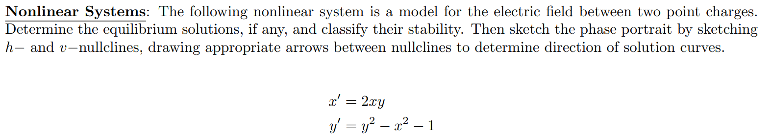 Nonlinear Systems: The following nonlinear system is a model for the electric field between two point charges. Determine the equilibrium solutions, if any, and classify their stability. Then sketch the phase portrait by sketching h- and v-nullclines, drawing appropriate arrows between nullclines to determine direction of solution curves. x' = 2xy y' = y^2 - x^2 - 1