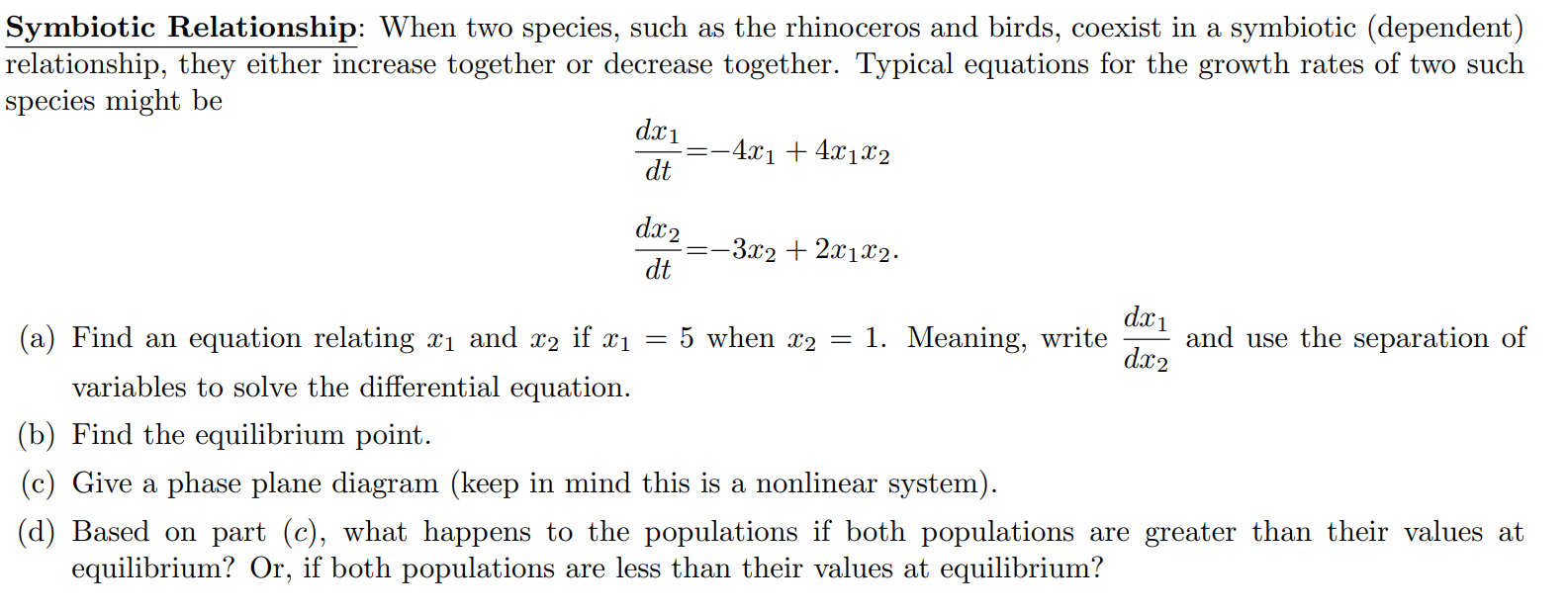 Symbiotic Relationship: When two species, such as the rhinoceros and birds, coexist in a symbiotic (dependent) relationship, they either increase together or decrease together. Typical equations for the growth rates of two such species might be dx1/dt = -4x1 + 4x1x2 dx2/dt = -3x2 + 2x1x2. (a) Find an equation relating x1 and x2 if x1 = 5 when x2 = 1. Meaning, write dx1/dx2 and use the separation of variables to solve the differential equation. (b) Find the equilibrium point. (c) Give a phase plane diagram (keep in mind this is a nonlinear system). (d) Based on part (c), what happens to the populations if both populations are greater than their values at equilibrium? Or, if both populations are less than their values at equilibrium?