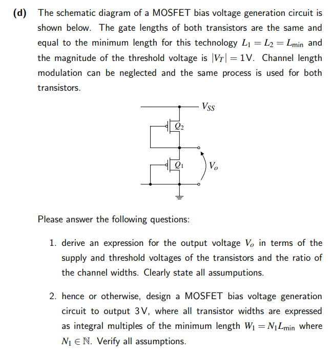 The schematic diagram of a MOSFET bias voltage generation circuit is shown below. The gate lengths of both transistors are the same and equal to the minimum length for this technology L1 = L2 = Lmin and the magnitude of the threshold voltage is |VT| = 1 V. Channel length modulation can be neglected and the same process is used for both transistors. Please answer the following questions: 1. derive an expression for the output voltage Vo in terms of the supply and threshold voltages of the transistors and the ratio of the channel widths. Clearly state all assumptions. 2. hence or otherwise, design a MOSFET bias voltage generation circuit to output 3 V, where all transistor widths are expressed as integral multiples of the minimum length W1 = N1Lmin ? where N1 E N. Verify all assumptions.