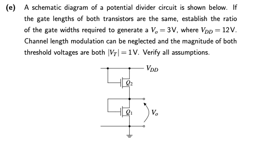  A schematic diagram of a potential divider circuit is shown below. If the gate lengths of both transistors are the same, establish the ratio of the gate widths required to generate a Vo = 3V, where VDD = 12V. Channel length modulation can be neglected and the magnitude of both threshold voltages are both |VT| = 1V. Verify all assumptions.