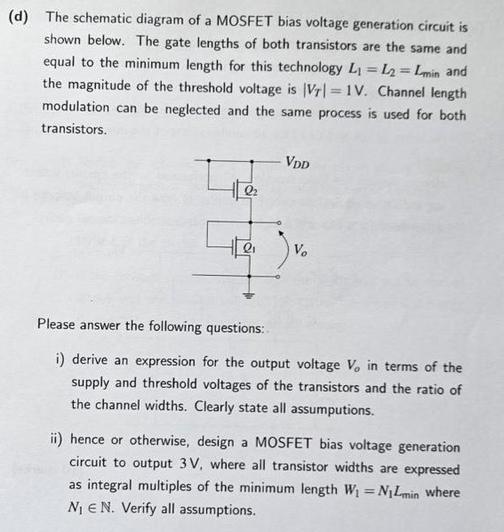 (d) The schematic diagram of a MOSFET bias voltage generation circuit is shown below. The gate lengths of both transistors are the same and equal to the minimum length for this technology L1 = L2 = Lmin and the magnitude of the threshold voltage is |VT| = 1 V. Channel length modulation can be neglected and the same process is used for both transistors. Please answer the following questions: 1. derive an expression for the output voltage Vo in terms of the supply and threshold voltages of the transistors and the ratio of the channel widths. Clearly state all assumptions. 2. hence or otherwise, design a MOSFET bias voltage generation circuit to output 3 V, where all transistor widths are expressed as integral multiples of the minimum length W1 = N1Lmin ? where N1 E N. Verify all assumptions.