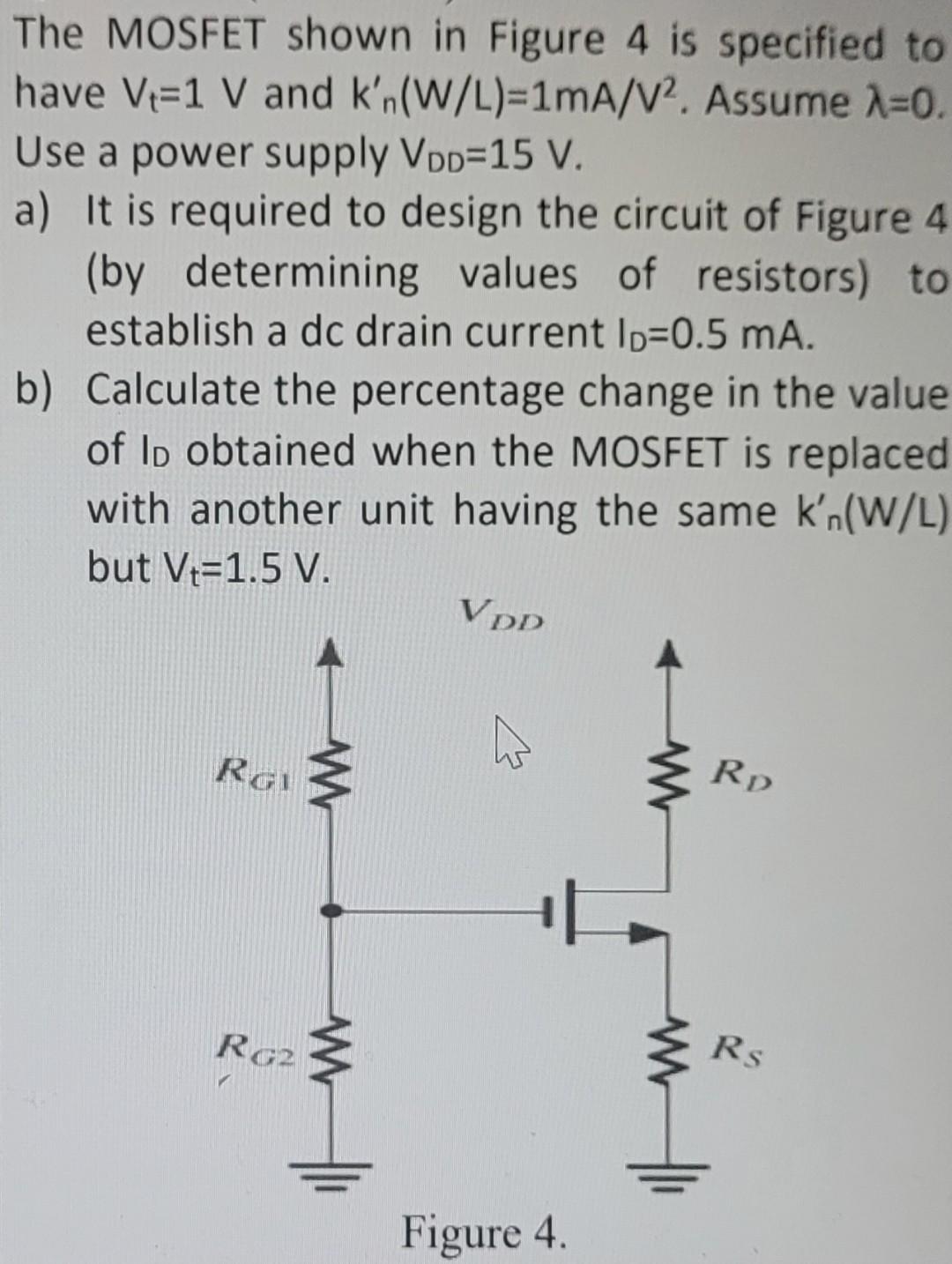 The MOSFET shown in Figure 4 is specified to have Vt=1 V and kn'(W/L)=1mA/V^2 . Assume lambda = 0. Use a power supply VDD =15 V. a) It is required to design the circuit of Figure 4 (by determining values of resistors) to establish a dc drain current ID=0.5 mA. b) Calculate the percentage change in the value of ID obtained when the MOSFET is replaced with another unit having the same kn'(W/L) but Vt=1.5 V.