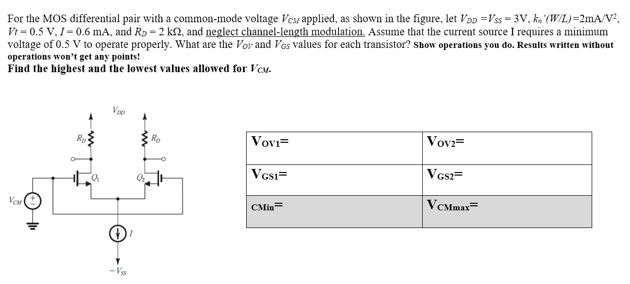 For the MOS differential pair with a common-mode voltage VCM, applied, as shown in the figure, let VDD =VSS = 3V, kn'(W/L)=2mA/V^2, Vt = 0.5V, I = 0.6 mA, and RD = 2 kohm, and neglect channel-length modulation. Assume that the current source I requires a minimum voltage of 0.5 V to operate properly. What are the VOV and VGS values for each transistor? Show operations you do. Results written without operations won