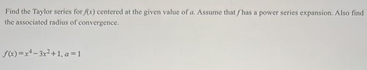 Find the Taylor series for f(x) centered at the given value of a. Assume that f has a power series expansion. Also find the associated radius of convergence. f(x) = x^4 - 3x^2 + 1, a = 1 
