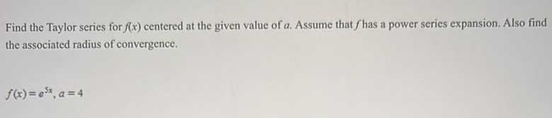 Find the Taylor series for f(x) centered at the given value of a. Assume that f has a power series expansion. Also find the associated radius of convergence. f(x) = e^5x, a = 4
