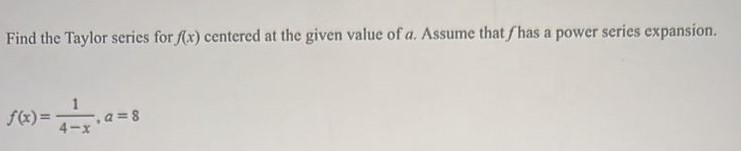 Find the Taylor series for f(x) centered at the given value of a. Assume that f has a power series expansion. f(x) = 1/4-x, a = 8 
