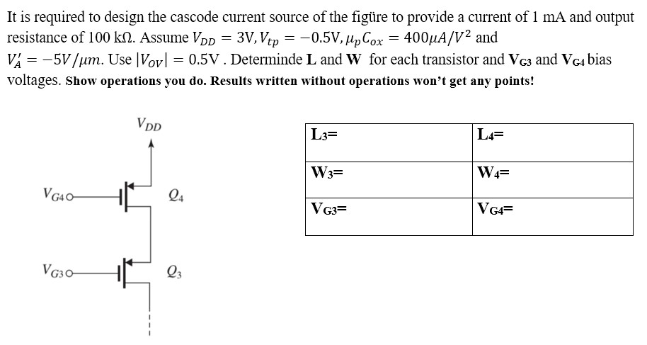 It is required to design the cascode current source of the figure to provide a current of 1 mA and output resistance of 100 kohm. Assume VDD = 3V, Vtp, = -0.5V, unCox = 400uA/V^2 and VA' = -5V/um. Use |Vov| = 0.5V . Determine L and W for each transistor and VG3 and VG4 bias voltages. Show operations you do. Results written without operations won't get any points!