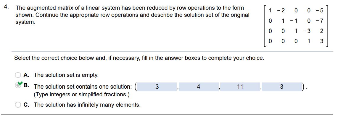 4. The augmented matrix of a linear system has been reduced by row operations to the form shown. Continue the appropriate row operations and describe the solution set of the original system. Select the correct choice below and if necessary fill in the answer boxes to complete your choice. (A) The solution is empty. (B) The solution set contains one solution (Type integers or simplified fractions). (C) The solution has infinitely many elements.
