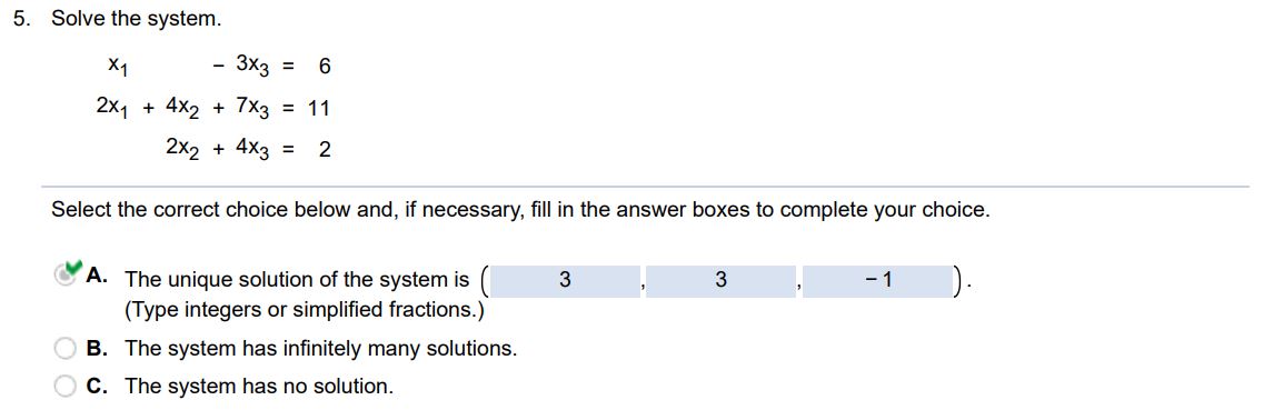 Solve the system x1 - 3x3 = 6 2x1 + 4x2 + 7x3 = 11 2x2 + 4x3 = 2 Select the correct choice below and if necessary fill in the answer boxes to complete your choice. (A) The unique solution of the system is (Type integers or simplified fractions) (B) The system has infinitely many solutions (C)  The system has no solution
