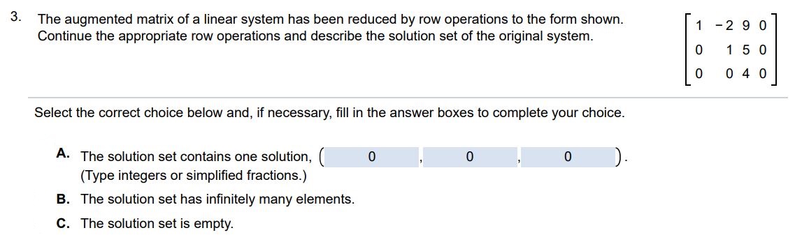 The augmented matrix of a linear system has been reduced by row operations to the form shown. Continue the appropriate row operations and describe the solution set of the original system. Select the correct choice below and, if necessary, fill in the answer boxes to complete your choice. A. The solution set contains one solution (Type integers or simplified fractions.) B. The solution set has infinitely many elements. C. The solution set is empty.
