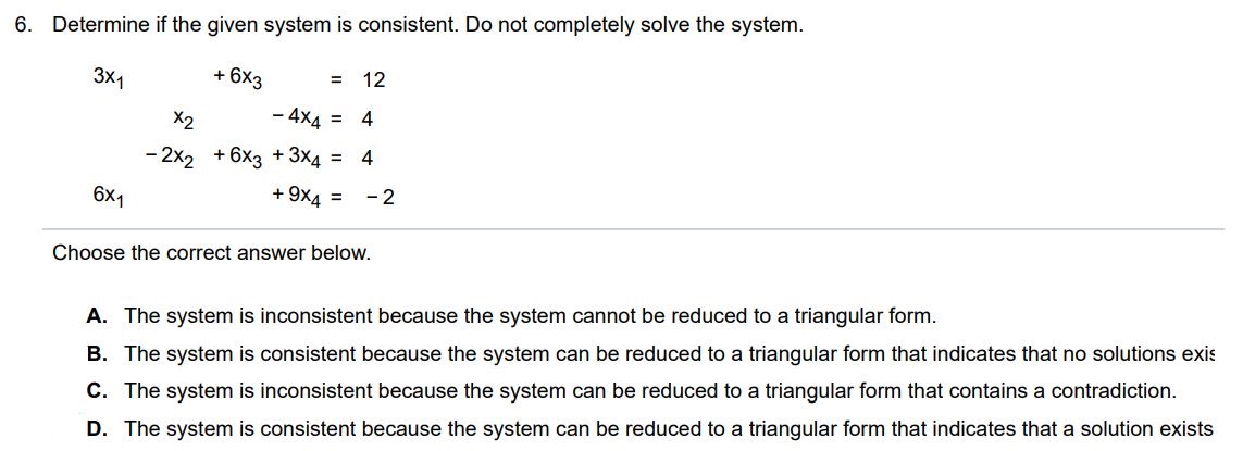 Determine if the given system is consistent. Do not completely solve the system.  3x1 + 6x3 = 12 x2 - 4x4 = 4 -2x2 + 6x3 + 3x4 = 4 6x1 + 9x4 = -2 Choose the correct answer below. A. The system is inconsistent because the system cannot be reduced to a triangular form. B. The system is consistent because the system can be reduced to a triangular form that indicates that no solutions exist  C. The system is inconsistent because the system can be reduced to a triangular form that contains a contradiction.  D. The system is consistent because the system can be reduced to a triangular form that indicates that a solution exists