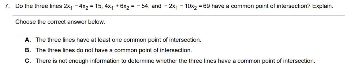 Do the three lines 2x1 - 4x2 = 15, 4x1 + 6x2 = -54, and -2x1 - 10x2 = 69 have a common point of intersection? Explain. Choose the correct answer below. A. The three lines have at least one common point of intersection. B. The three lines do not have a common point of intersection. C. There is not enough information to determine whether the three lines have a common point of intersection.
