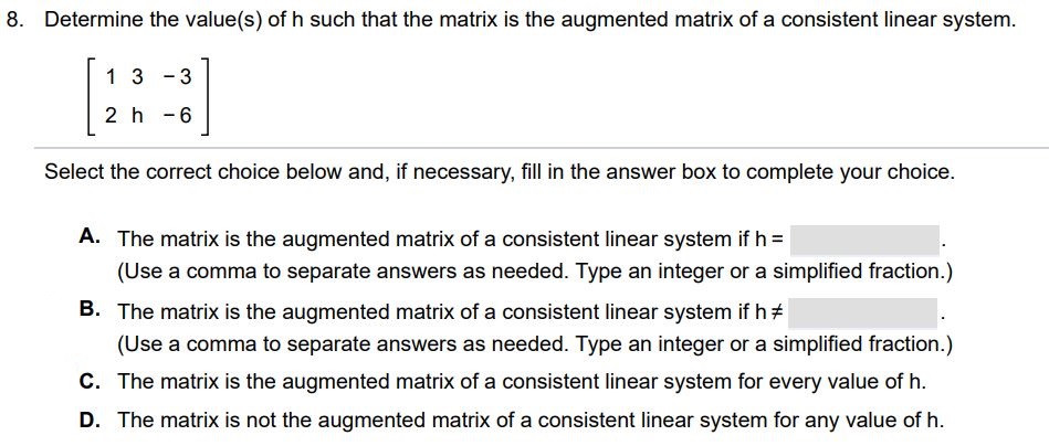 Determine the value(s) of h such that the matrix is the augmented matrix of a consistent linear system. Select the correct choice below and, if necessary, fill in the answer box to complete your choice. 
A. The matrix is the augmented matrix of a consistent linear system if h = (Use a comma to separate answers as needed. Type an integer or a simplified fraction.)  B. The matrix is the augmented matrix of a consistent linear system if h =/ (Use a comma to separate answers as needed. Type an integer or a simplified fraction.) C. The matrix is the augmented matrix of a consistent linear system for every value of h. D. The matrix is not the augmented matrix of a consistent linear system for any value of h.
