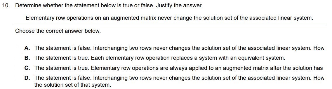 Elementary row operations on an augmented matrix never change the solution set of the associated linear system. Determine whether the statement below is true or false. Justify the answer. Choose the correct answer below. A. The statement is false. Interchanging two rows never changes the solution set of the associated linear system. However, scaling a row by a nonzero constant can change the solution set of that system. B. The statement is true. Each elementary row operation replaces a system with an equivalent system. C. The statement is true. Elementary row operations are always applied to an augmented matrix after the solution has been found. D. The statement is false. Interchanging two rows never changes the solution set of the associated linear system. However, replacing one row by the sum of itself and a multiple of another row can change the solution set of that system. 
