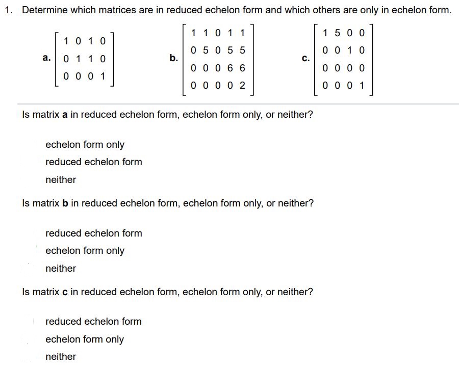 Determine which matrices are in reduced echelon form and which others are only in echelon form. Is matrix a in reduced echelon form, echelon form only, or neither? (a) Echelon form only (b) Reduced echelon form (c) Neither Is matrix b in reduced echelon form, echelon form only, or neither? (a) Reduced echelon form (b) Echelon form only (c) Neither Is matrix c in reduced echelon form, echelon form only, or neither? (a) Reduced echelon form (b) Echelon form only (c) Neither
