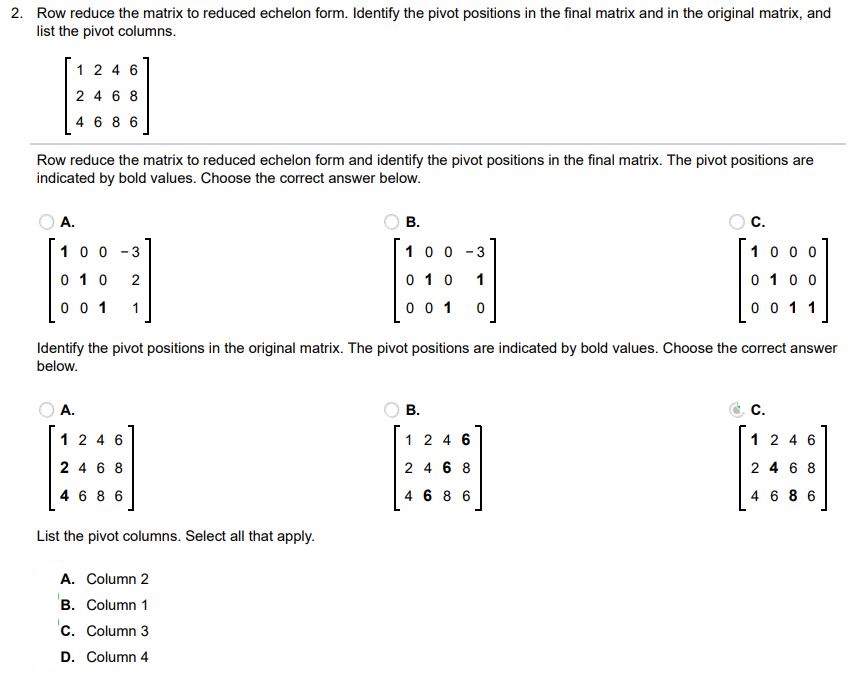 Row reduce the matrix to reduced echelon form. Identify the pivot positions in the final matrix and in the original matrix, and list the pivot column. Row reduce the matrix to reduced echelon form and identify the pivot positions in the final matrix: The pivot positions are indicated by bold values. Choose the correct answer below. Identify the pivot positions in the original matrix The pivot positions are indicated by bold values. Choose the correct answer below. List the pivot columns. Select all that apply. Column 3 Column 4 Column 2
Column 1

