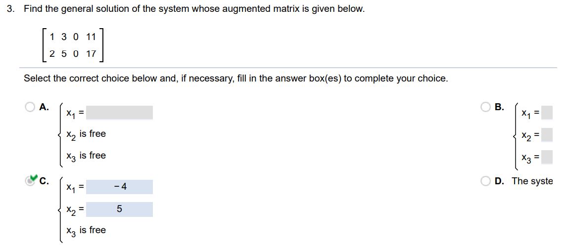 Find the general solution of the system, whose augmented matrix is given below. Select the correct choice below and, if necessary, fill the answer box(es) to complete your choice.